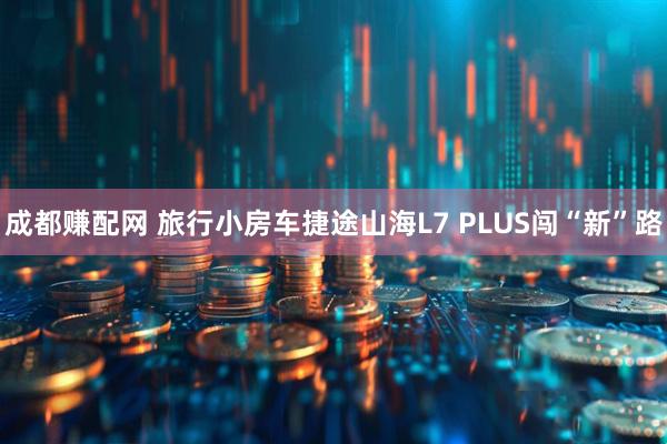 成都赚配网 旅行小房车捷途山海L7 PLUS闯“新”路
