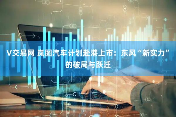 V交易网 岚图汽车计划赴港上市：东风“新实力”的破局与跃迁