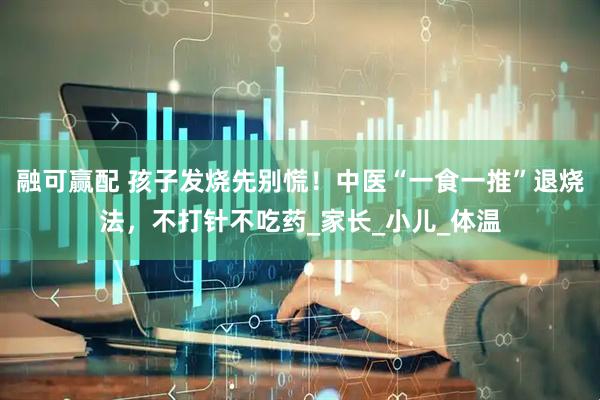 融可赢配 孩子发烧先别慌！中医“一食一推”退烧法，不打针不吃药_家长_小儿_体温