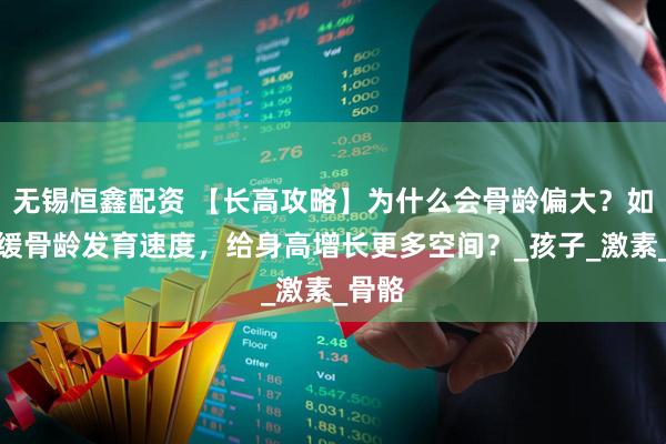无锡恒鑫配资 【长高攻略】为什么会骨龄偏大？如何延缓骨龄发育速度，给身高增长更多空间？_孩子_激素_骨骼