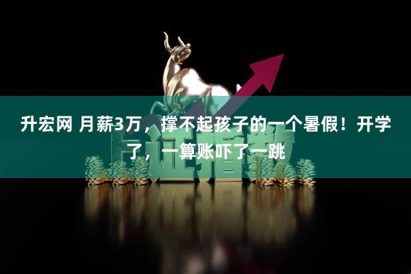 升宏网 月薪3万，撑不起孩子的一个暑假！开学了，一算账吓了一跳