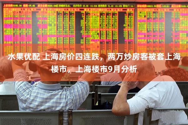 水果优配 上海房价四连跌，两万炒房客被套上海楼市，上海楼市9月分析