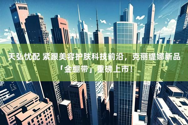 天弘忧配 紧跟美容护肤科技前沿，克丽缇娜新品「金绷带」重磅上市！