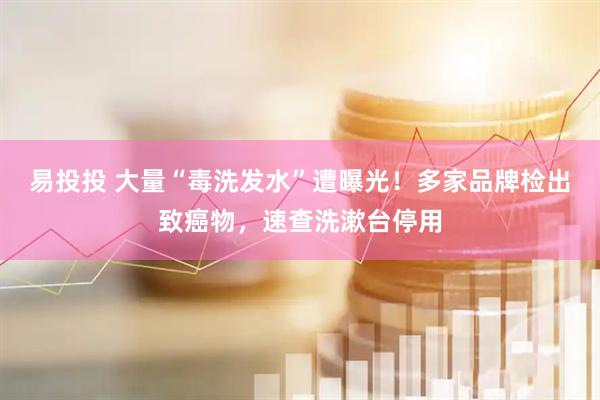 易投投 大量“毒洗发水”遭曝光！多家品牌检出致癌物，速查洗漱台停用