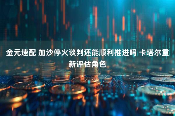金元速配 加沙停火谈判还能顺利推进吗 卡塔尔重新评估角色