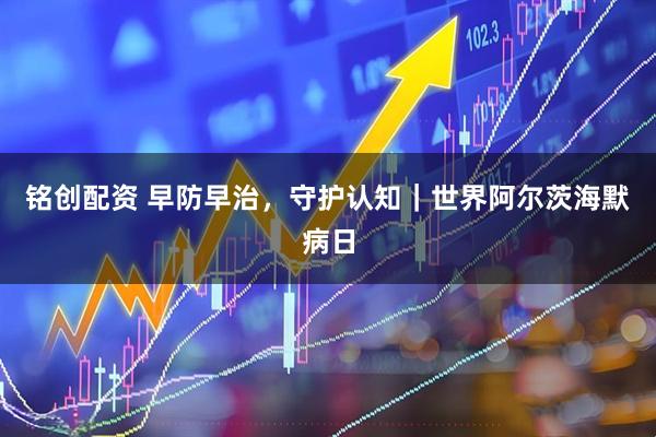 铭创配资 早防早治，守护认知｜世界阿尔茨海默病日