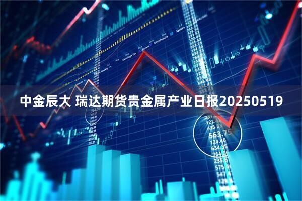 中金辰大 瑞达期货贵金属产业日报20250519