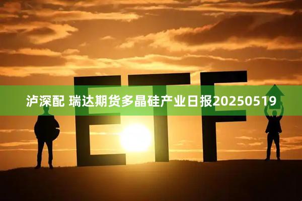 泸深配 瑞达期货多晶硅产业日报20250519