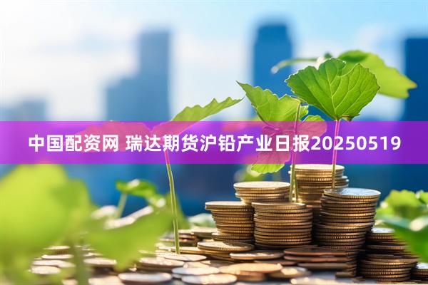中国配资网 瑞达期货沪铅产业日报20250519