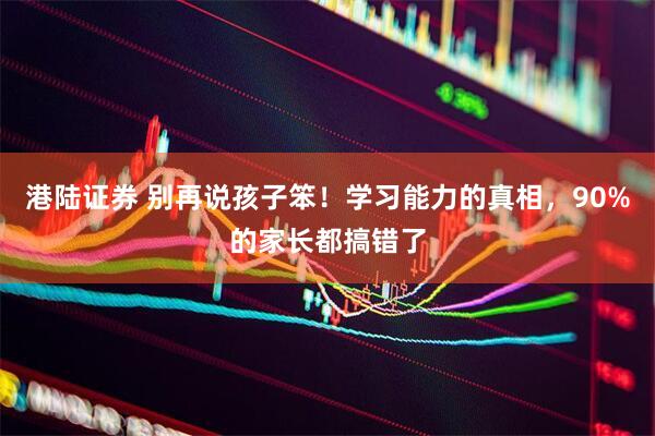 港陆证券 别再说孩子笨！学习能力的真相，90%的家长都搞错了