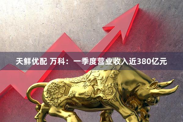 天鲜优配 万科：一季度营业收入近380亿元