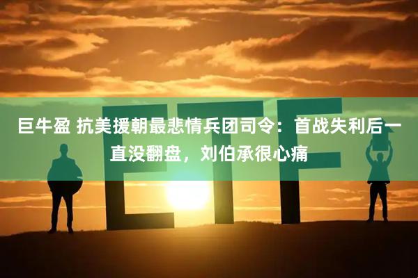 巨牛盈 抗美援朝最悲情兵团司令：首战失利后一直没翻盘，刘伯承很心痛