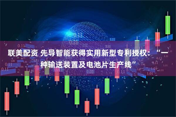 联美配资 先导智能获得实用新型专利授权：“一种输送装置及电池片生产线”