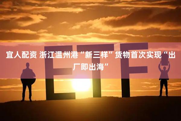 宜人配资 浙江温州港“新三样”货物首次实现“出厂即出海”