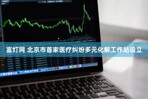 富灯网 北京市首家医疗纠纷多元化解工作站设立