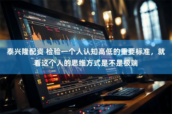 泰兴隆配资 检验一个人认知高低的重要标准，就看这个人的思维方式是不是极端