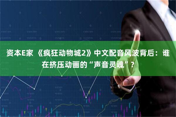 资本E家 《疯狂动物城2》中文配音风波背后：谁在挤压动画的“声音灵魂”？