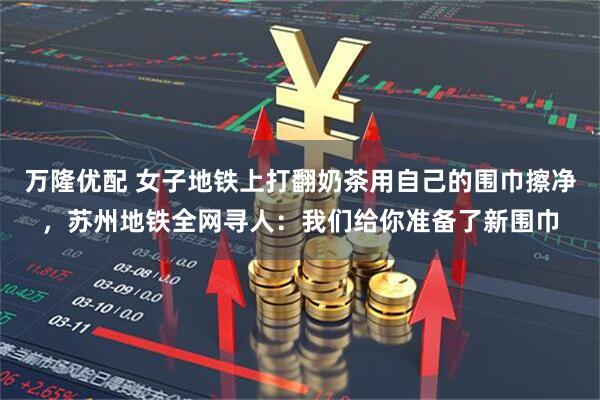 万隆优配 女子地铁上打翻奶茶用自己的围巾擦净，苏州地铁全网寻人：我们给你准备了新围巾