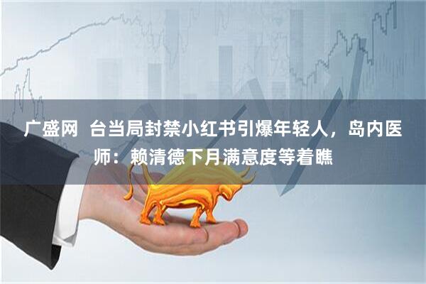 广盛网  台当局封禁小红书引爆年轻人，岛内医师：赖清德下月满意度等着瞧