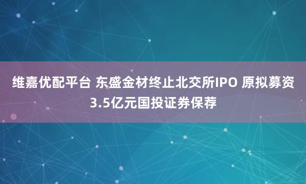 维嘉优配平台 东盛金材终止北交所IPO 原拟募资3.5亿元国投证券保荐