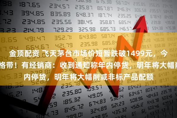 金顶配资 飞天茅台市场价短暂跌破1499元，今日重回1500元价格带！有经销商：收到通知称年内停货，明年将大幅削减非标产品配额