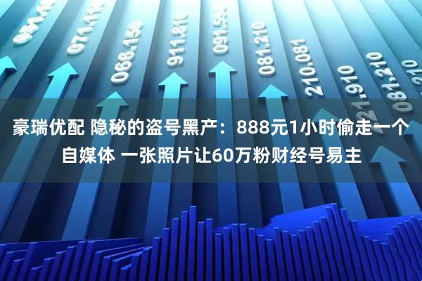 豪瑞优配 隐秘的盗号黑产：888元1小时偷走一个自媒体 一张照片让60万粉财经号易主