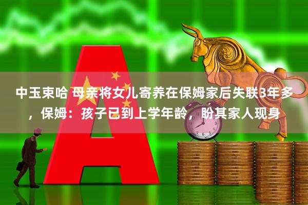 中玉束哈 母亲将女儿寄养在保姆家后失联3年多，保姆：孩子已到上学年龄，盼其家人现身