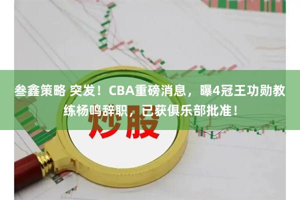 叁鑫策略 突发！CBA重磅消息，曝4冠王功勋教练杨鸣辞职，已获俱乐部批准！