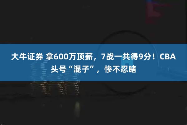 大牛证券 拿600万顶薪，7战一共得9分！CBA头号“混子”，惨不忍睹