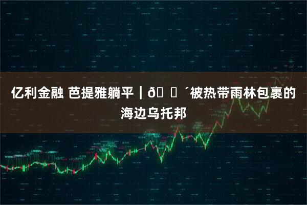 亿利金融 芭提雅躺平｜🌴被热带雨林包裹的海边乌托邦