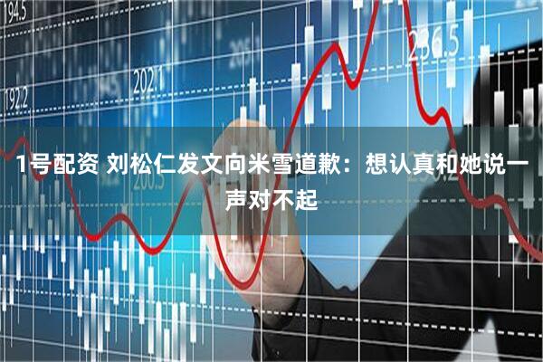1号配资 刘松仁发文向米雪道歉：想认真和她说一声对不起