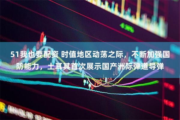 51我也要配资 时值地区动荡之际，不断加强国防能力，土耳其首次展示国产洲际弹道导弹